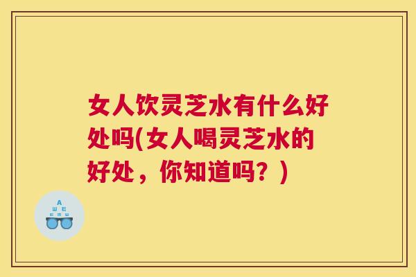 女人饮灵芝水有什么好处吗(女人喝灵芝水的好处，你知道吗？)