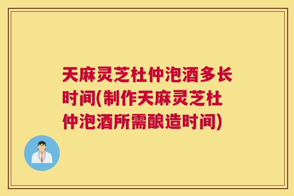 天麻灵芝杜仲泡酒多长时间(制作天麻灵芝杜仲泡酒所需酿造时间)