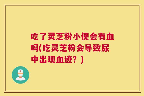 吃了灵芝粉小便会有血吗(吃灵芝粉会导致尿中出现血迹？)