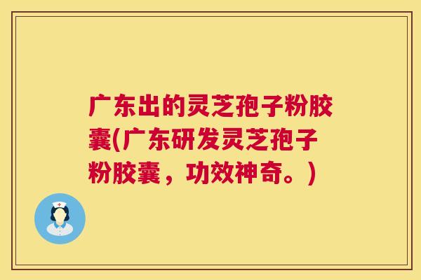 广东出的灵芝孢子粉胶囊(广东研发灵芝孢子粉胶囊，功效神奇。)