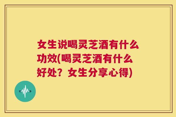 女生说喝灵芝酒有什么功效(喝灵芝酒有什么好处？女生分享心得)
