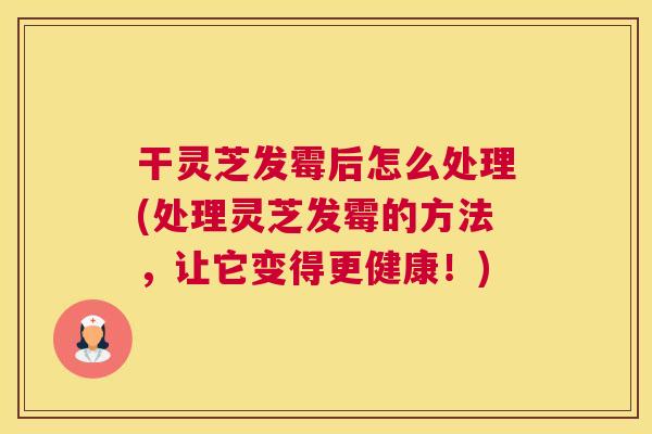 干灵芝发霉后怎么处理(处理灵芝发霉的方法，让它变得更健康！)