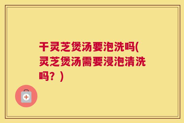 干灵芝煲汤要泡洗吗(灵芝煲汤需要浸泡清洗吗？)