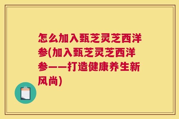 怎么加入甄芝灵芝西洋参(加入甄芝灵芝西洋参——打造健康养生新风尚)