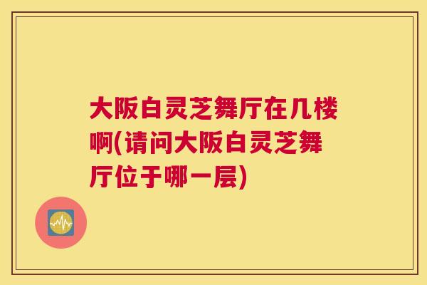 大阪白灵芝舞厅在几楼啊(请问大阪白灵芝舞厅位于哪一层)