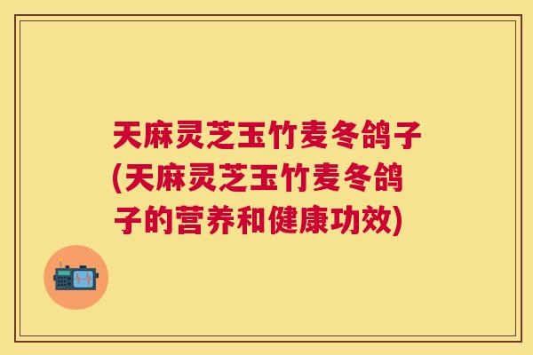 天麻灵芝玉竹麦冬鸽子(天麻灵芝玉竹麦冬鸽子的营养和健康功效)