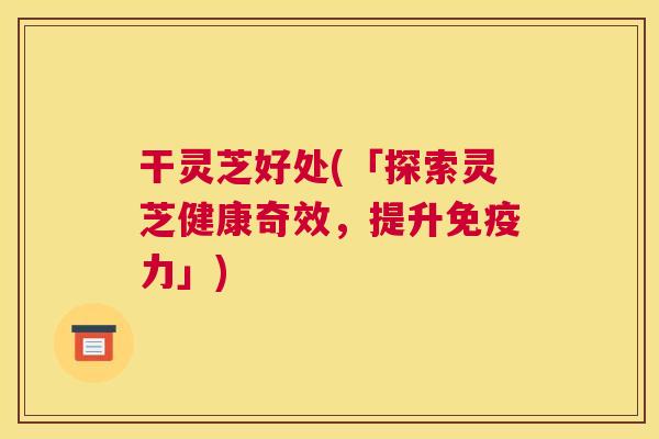 干灵芝好处(「探索灵芝健康奇效，提升免疫力」)