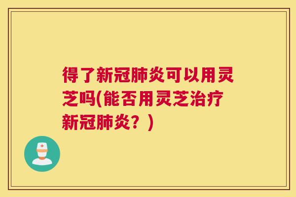 得了新冠肺炎可以用灵芝吗(能否用灵芝治疗新冠肺炎？)