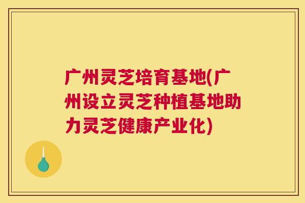 广州灵芝培育基地(广州设立灵芝种植基地助力灵芝健康产业化)