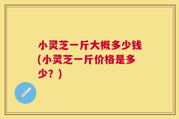 小灵芝一斤大概多少钱(小灵芝一斤价格是多少？)