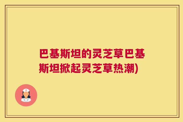 巴基斯坦的灵芝草巴基斯坦掀起灵芝草热潮)