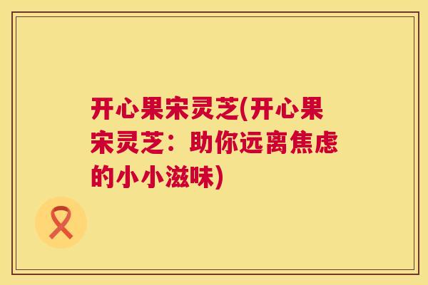 开心果宋灵芝(开心果宋灵芝：助你远离焦虑的小小滋味)