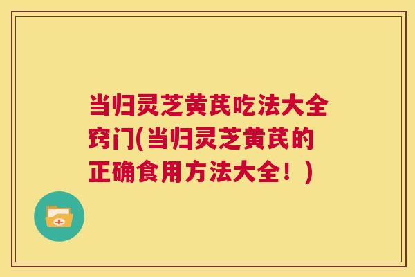当归灵芝黄芪吃法大全窍门(当归灵芝黄芪的正确食用方法大全！)