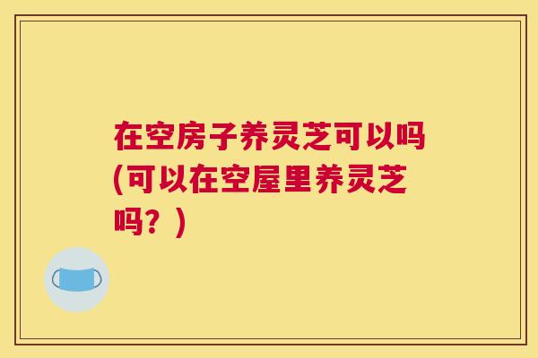 在空房子养灵芝可以吗(可以在空屋里养灵芝吗？)