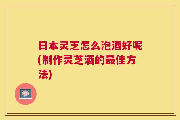 日本灵芝怎么泡酒好呢(制作灵芝酒的佳方法)