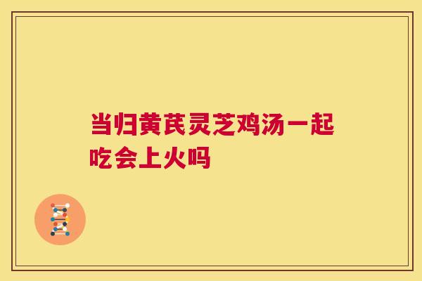 当归黄芪灵芝鸡汤一起吃会上火吗