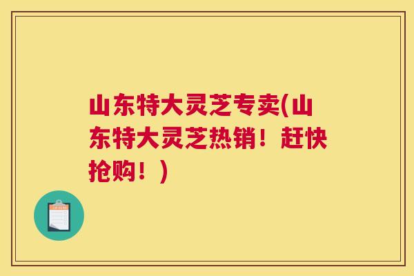 山东特大灵芝专卖(山东特大灵芝热销！赶快抢购！)