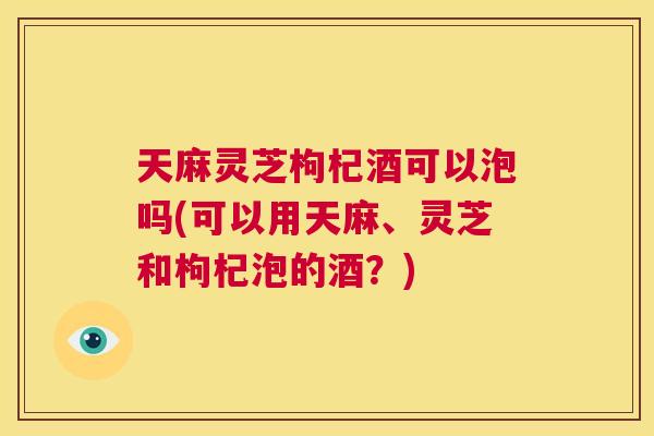 天麻灵芝枸杞酒可以泡吗(可以用天麻、灵芝和枸杞泡的酒？)