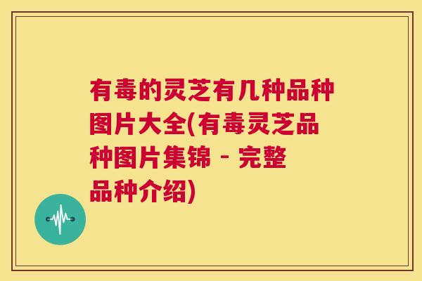 有毒的灵芝有几种品种图片大全(有毒灵芝品种图片集锦 - 完整品种介绍)