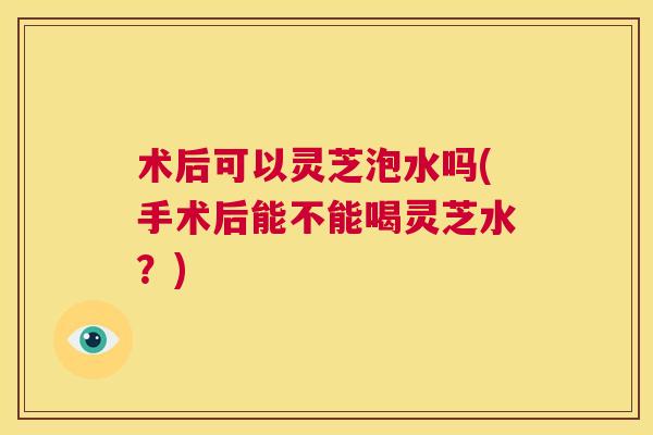 术后可以灵芝泡水吗(手术后能不能喝灵芝水？)