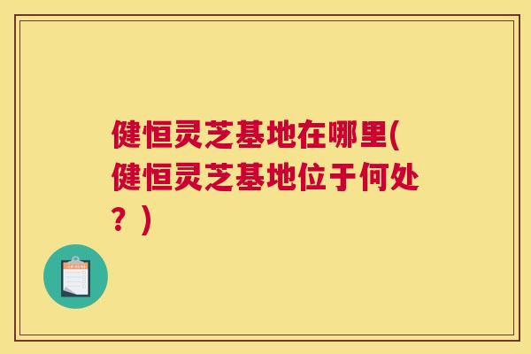 健恒灵芝基地在哪里(健恒灵芝基地位于何处？)