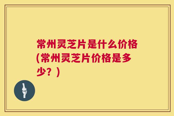 常州灵芝片是什么价格(常州灵芝片价格是多少？)