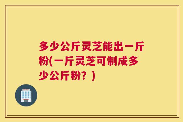多少公斤灵芝能出一斤粉(一斤灵芝可制成多少公斤粉？)