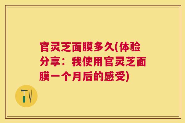 官灵芝面膜多久(体验分享：我使用官灵芝面膜一个月后的感受)