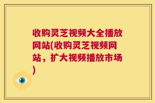 收购灵芝视频大全播放网站(收购灵芝视频网站，扩大视频播放市场)