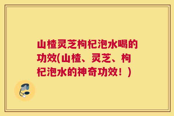 山楂灵芝枸杞泡水喝的功效(山楂、灵芝、枸杞泡水的神奇功效！)