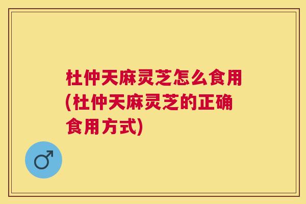 杜仲天麻灵芝怎么食用(杜仲天麻灵芝的正确食用方式)