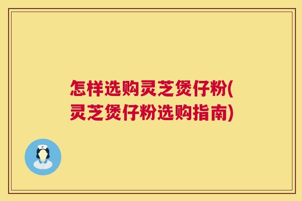 怎样选购灵芝煲仔粉(灵芝煲仔粉选购指南)