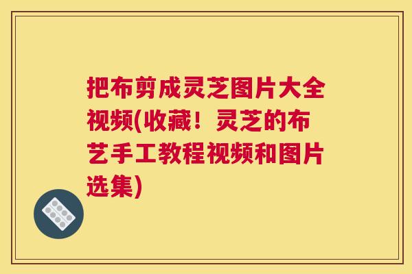 把布剪成灵芝图片大全视频(收藏！灵芝的布艺手工教程视频和图片选集)