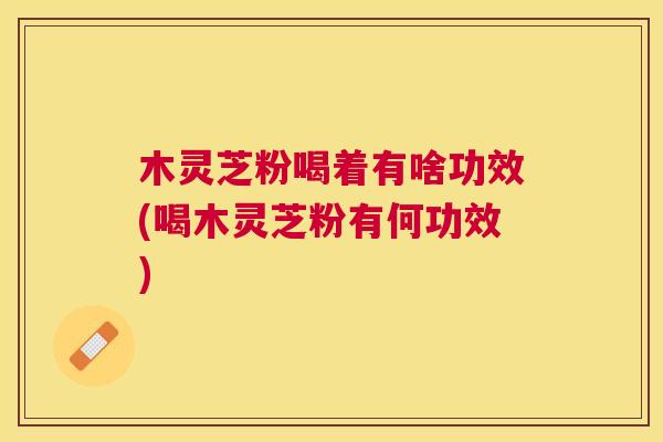 木灵芝粉喝着有啥功效(喝木灵芝粉有何功效)
