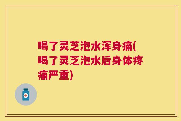 喝了灵芝泡水浑身痛(喝了灵芝泡水后身体疼痛严重)