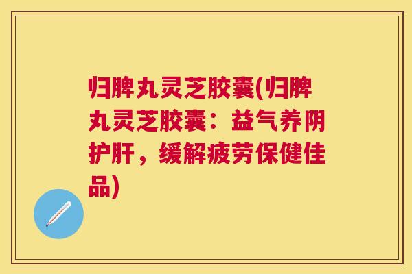 归脾丸灵芝胶囊(归脾丸灵芝胶囊：益气养阴护肝，缓解疲劳保健佳品)