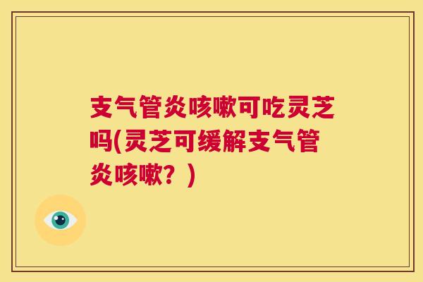 支气管炎咳嗽可吃灵芝吗(灵芝可缓解支气管炎咳嗽？)