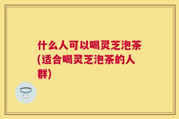 什么人可以喝灵芝泡茶(适合喝灵芝泡茶的人群)