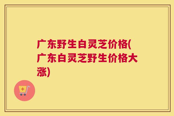 广东野生白灵芝价格(广东白灵芝野生价格大涨)