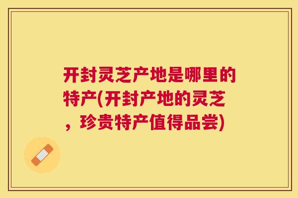 开封灵芝产地是哪里的特产(开封产地的灵芝，珍贵特产值得品尝)