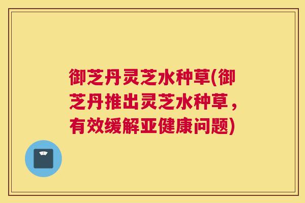 御芝丹灵芝水种草(御芝丹推出灵芝水种草，有效缓解亚健康问题)