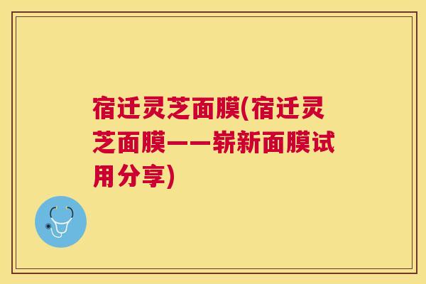 宿迁灵芝面膜(宿迁灵芝面膜——崭新面膜试用分享)