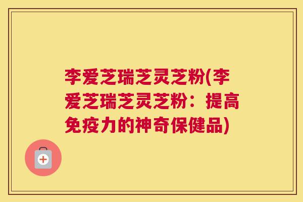 李爱芝瑞芝灵芝粉(李爱芝瑞芝灵芝粉：提高免疫力的神奇保健品)