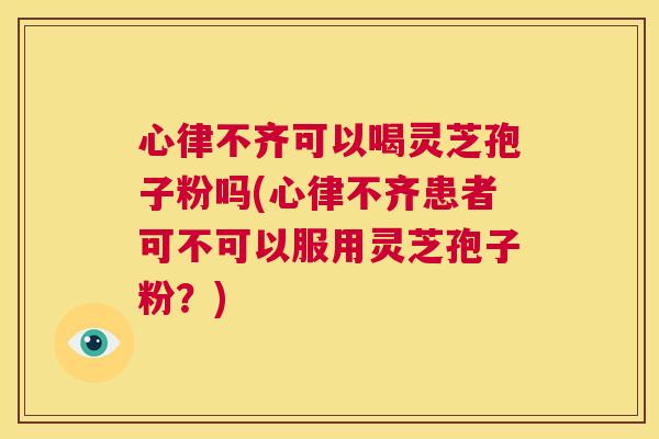 心律不齐可以喝灵芝孢子粉吗(心律不齐患者可不可以服用灵芝孢子粉？)