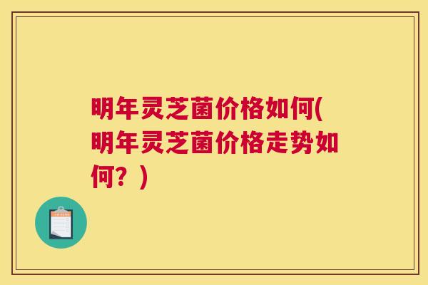 明年灵芝菌价格如何(明年灵芝菌价格走势如何？)