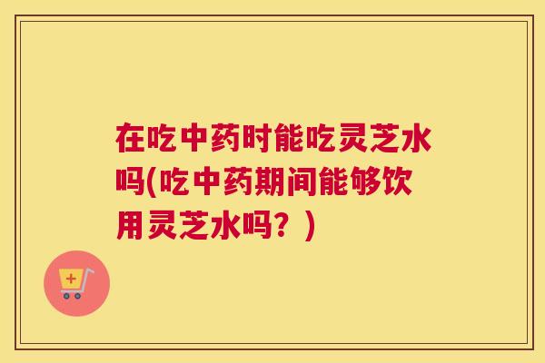 在吃中药时能吃灵芝水吗(吃中药期间能够饮用灵芝水吗？)