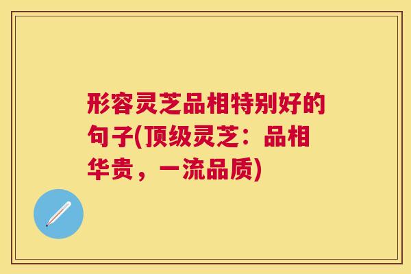 形容灵芝品相特别好的句子(灵芝：品相华贵，一流品质)