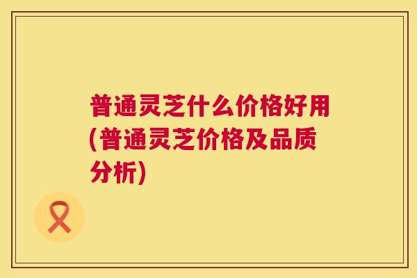 普通灵芝什么价格好用(普通灵芝价格及品质分析) 普通灵芝什么价格好用(普通灵芝价格及品质分析)
