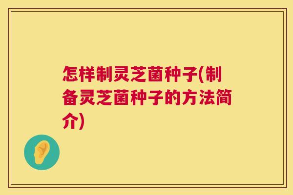 怎样制灵芝菌种子(制备灵芝菌种子的方法简介)