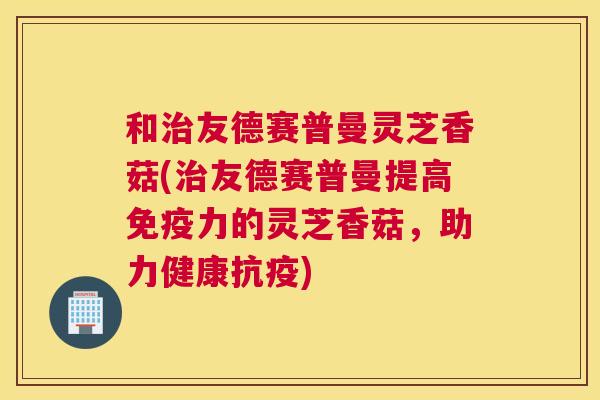 和友德赛普曼灵芝香菇(友德赛普曼提高免疫力的灵芝香菇,助力健康抗疫) 和友德赛普曼灵芝香菇(友德赛普曼提高免疫力的灵芝香菇,助力健康抗疫)